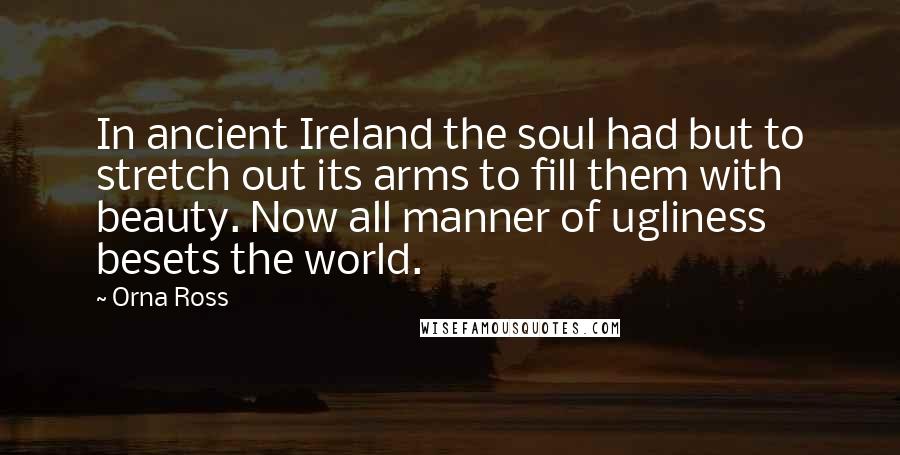 Orna Ross Quotes: In ancient Ireland the soul had but to stretch out its arms to fill them with beauty. Now all manner of ugliness besets the world.