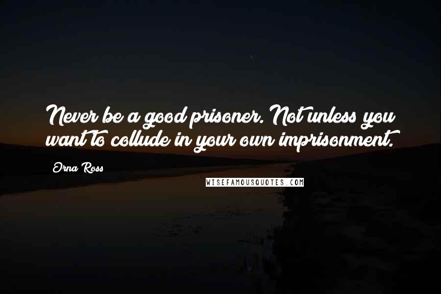 Orna Ross Quotes: Never be a good prisoner. Not unless you want to collude in your own imprisonment.