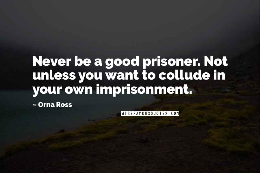 Orna Ross Quotes: Never be a good prisoner. Not unless you want to collude in your own imprisonment.