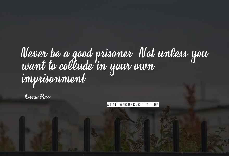 Orna Ross Quotes: Never be a good prisoner. Not unless you want to collude in your own imprisonment.