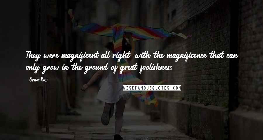 Orna Ross Quotes: They were magnificent all right, with the magnificence that can only grow in the ground of great foolishness.