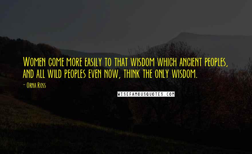 Orna Ross Quotes: Women come more easily to that wisdom which ancient peoples, and all wild peoples even now, think the only wisdom.