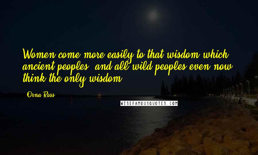 Orna Ross Quotes: Women come more easily to that wisdom which ancient peoples, and all wild peoples even now, think the only wisdom.