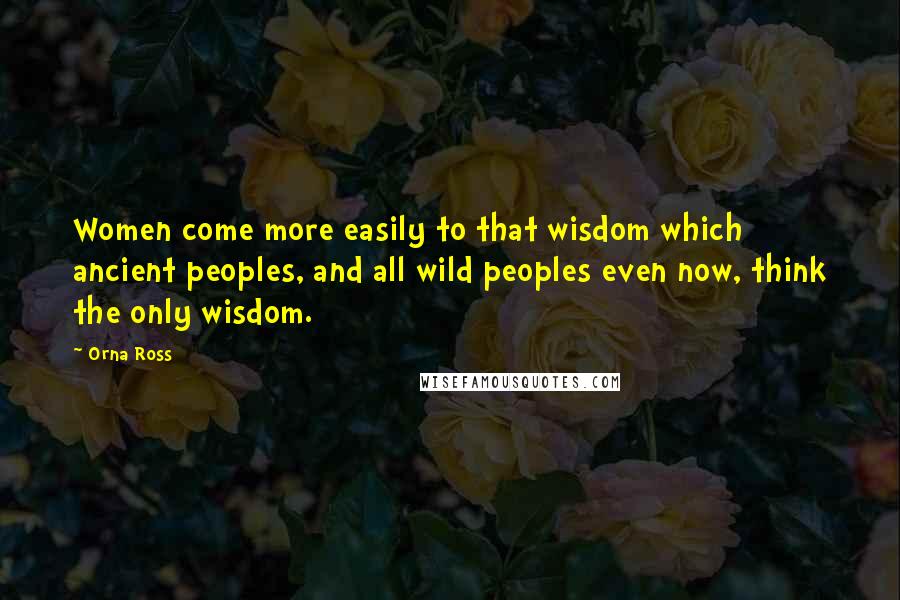 Orna Ross Quotes: Women come more easily to that wisdom which ancient peoples, and all wild peoples even now, think the only wisdom.