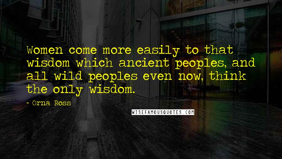 Orna Ross Quotes: Women come more easily to that wisdom which ancient peoples, and all wild peoples even now, think the only wisdom.