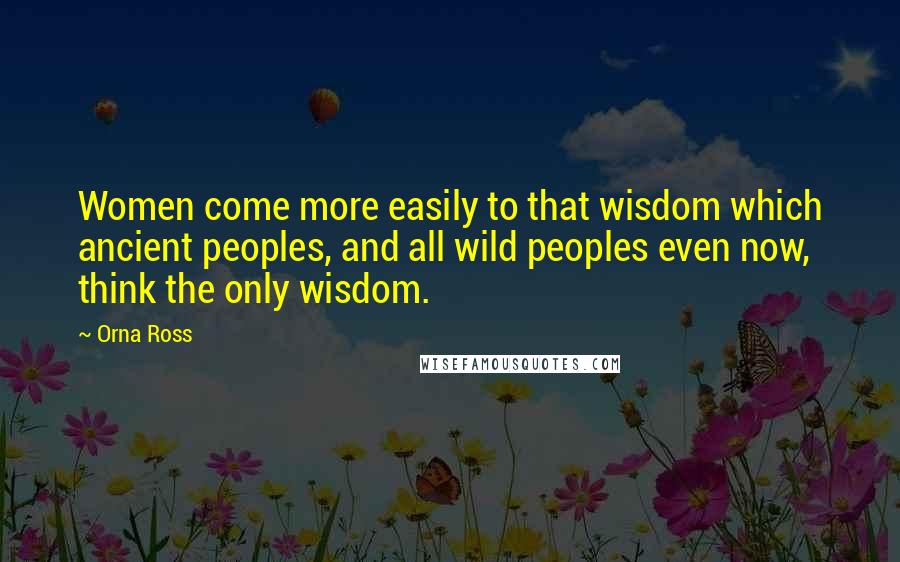 Orna Ross Quotes: Women come more easily to that wisdom which ancient peoples, and all wild peoples even now, think the only wisdom.