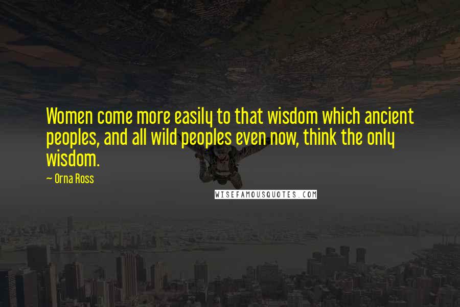 Orna Ross Quotes: Women come more easily to that wisdom which ancient peoples, and all wild peoples even now, think the only wisdom.