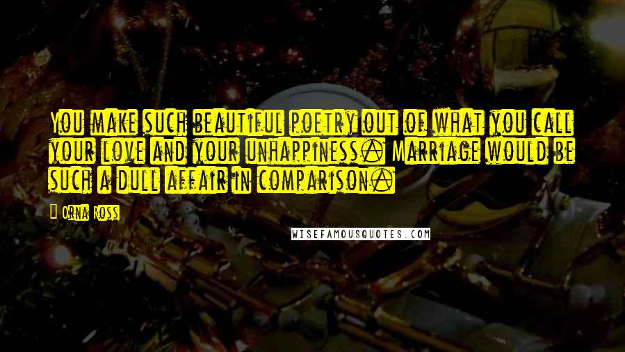 Orna Ross Quotes: You make such beautiful poetry out of what you call your love and your unhappiness. Marriage would be such a dull affair in comparison.