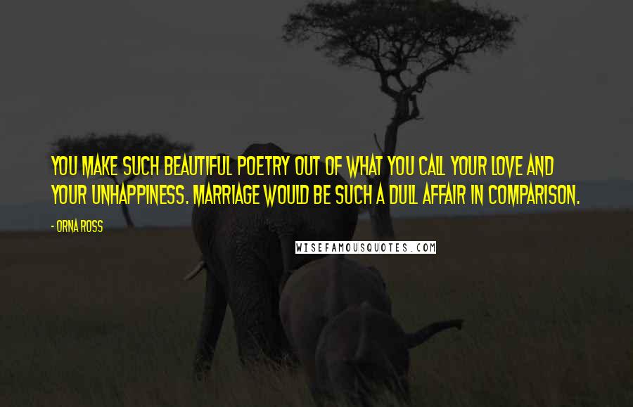 Orna Ross Quotes: You make such beautiful poetry out of what you call your love and your unhappiness. Marriage would be such a dull affair in comparison.