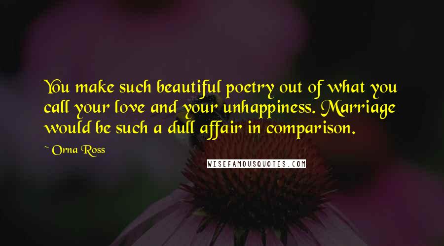 Orna Ross Quotes: You make such beautiful poetry out of what you call your love and your unhappiness. Marriage would be such a dull affair in comparison.