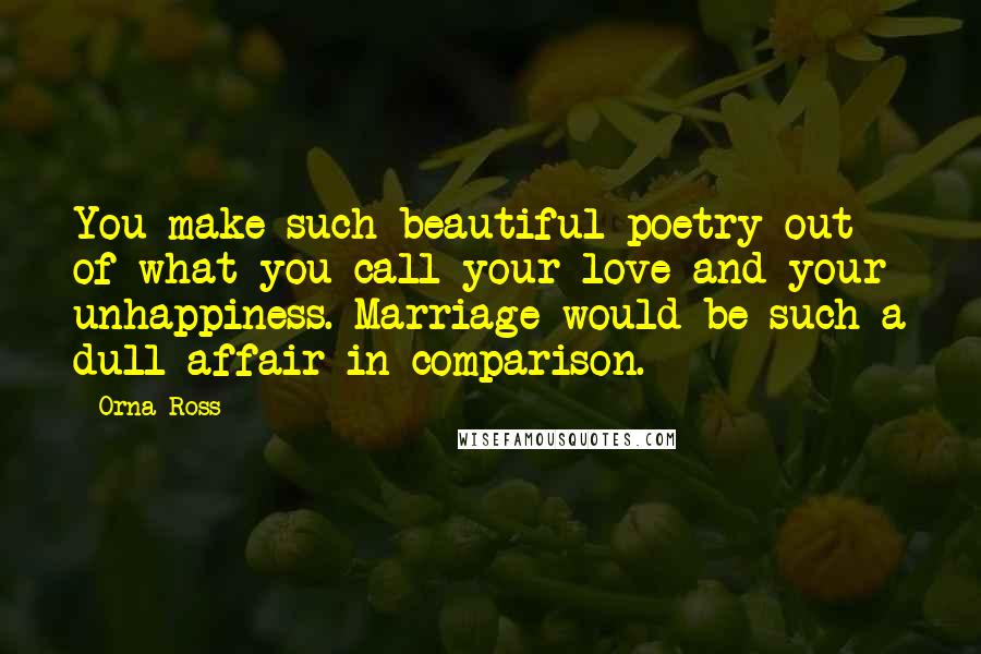 Orna Ross Quotes: You make such beautiful poetry out of what you call your love and your unhappiness. Marriage would be such a dull affair in comparison.