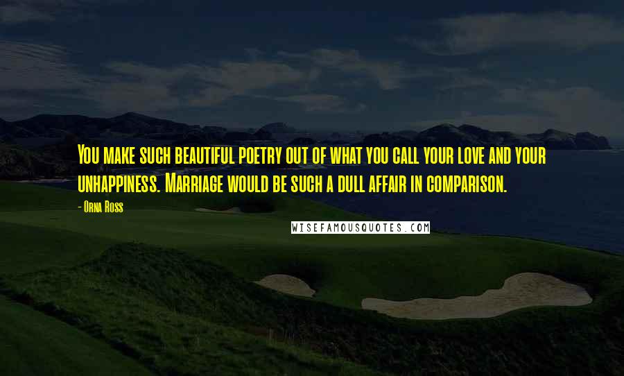 Orna Ross Quotes: You make such beautiful poetry out of what you call your love and your unhappiness. Marriage would be such a dull affair in comparison.