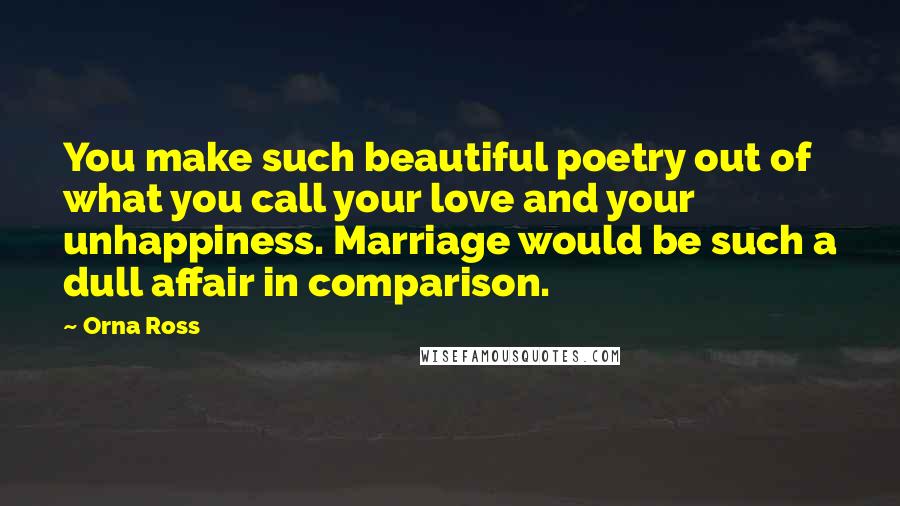 Orna Ross Quotes: You make such beautiful poetry out of what you call your love and your unhappiness. Marriage would be such a dull affair in comparison.