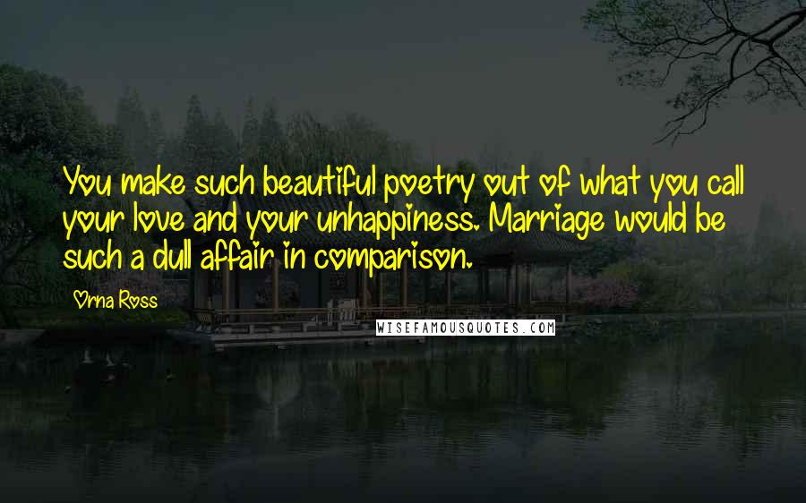 Orna Ross Quotes: You make such beautiful poetry out of what you call your love and your unhappiness. Marriage would be such a dull affair in comparison.