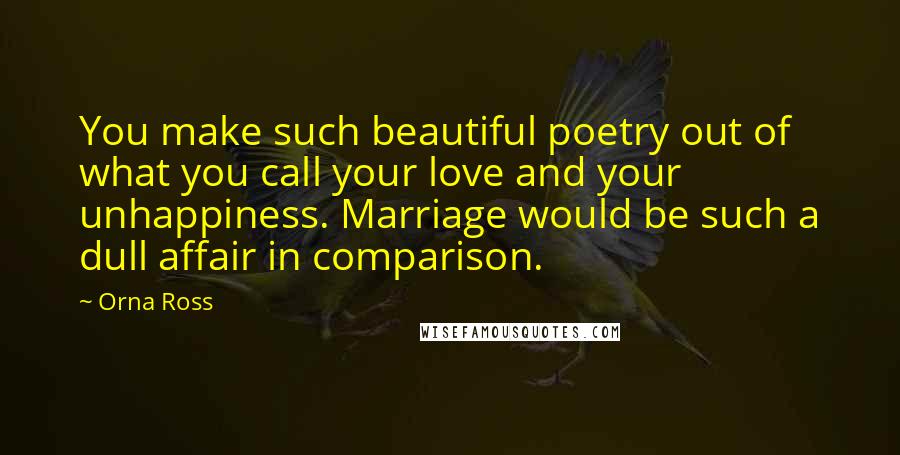 Orna Ross Quotes: You make such beautiful poetry out of what you call your love and your unhappiness. Marriage would be such a dull affair in comparison.