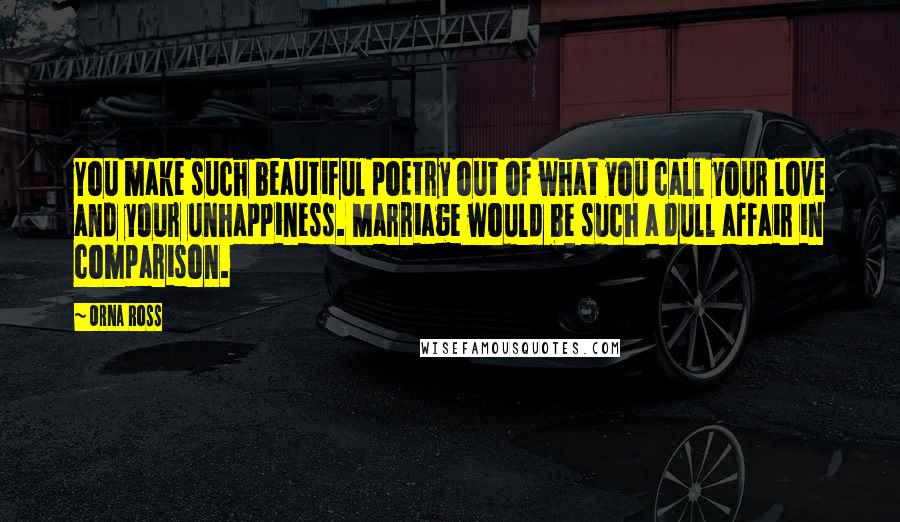 Orna Ross Quotes: You make such beautiful poetry out of what you call your love and your unhappiness. Marriage would be such a dull affair in comparison.