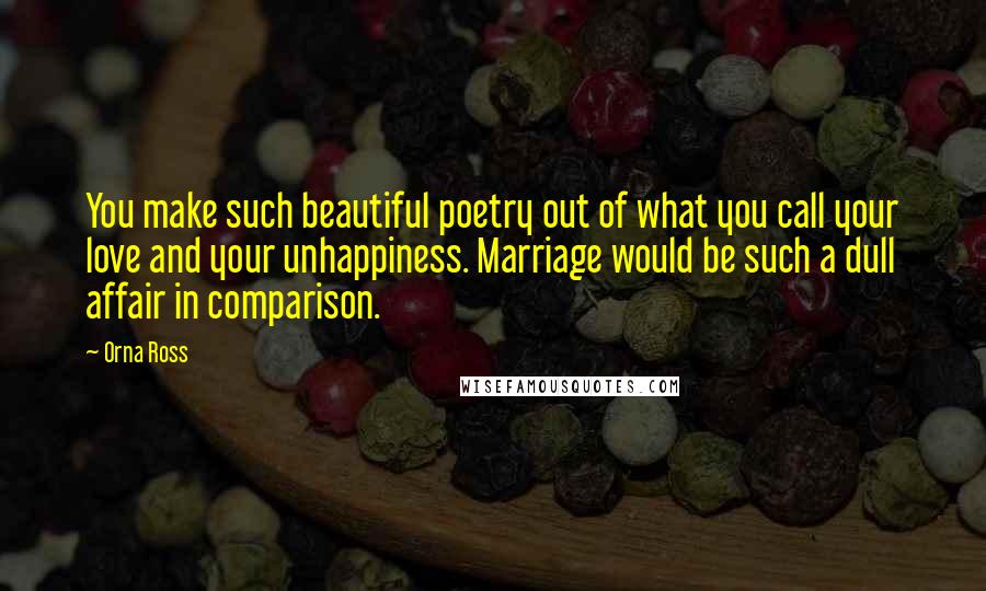 Orna Ross Quotes: You make such beautiful poetry out of what you call your love and your unhappiness. Marriage would be such a dull affair in comparison.