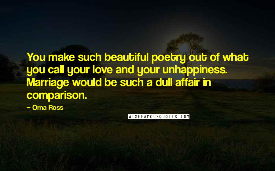 Orna Ross Quotes: You make such beautiful poetry out of what you call your love and your unhappiness. Marriage would be such a dull affair in comparison.