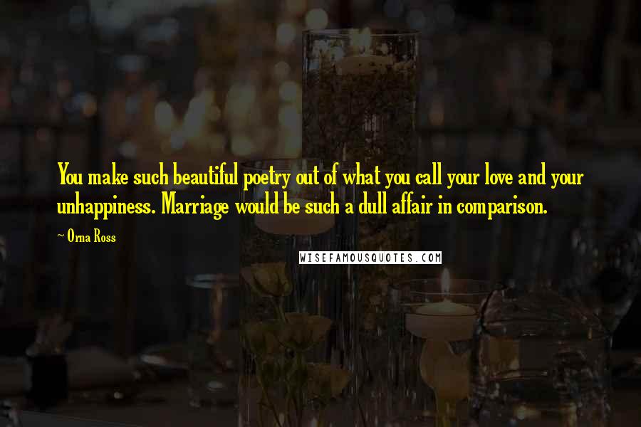 Orna Ross Quotes: You make such beautiful poetry out of what you call your love and your unhappiness. Marriage would be such a dull affair in comparison.