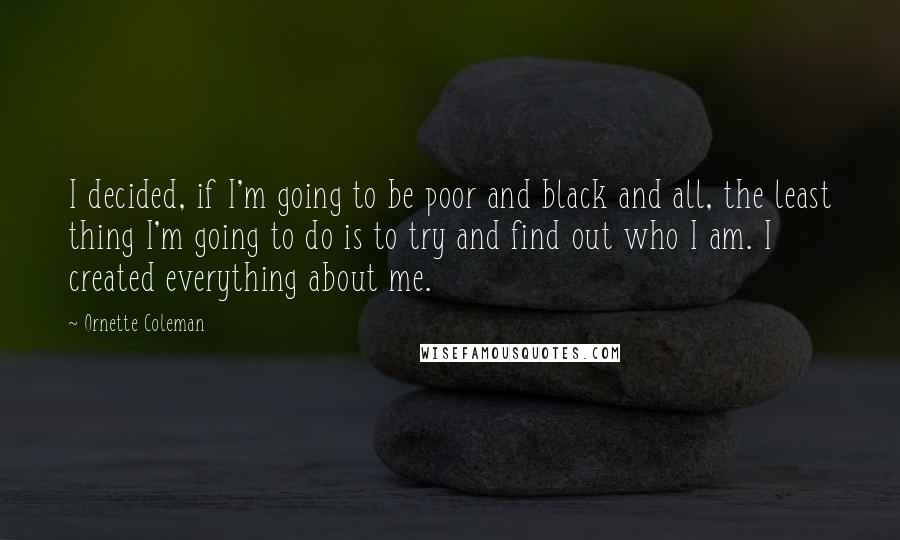 Ornette Coleman Quotes: I decided, if I'm going to be poor and black and all, the least thing I'm going to do is to try and find out who I am. I created everything about me.