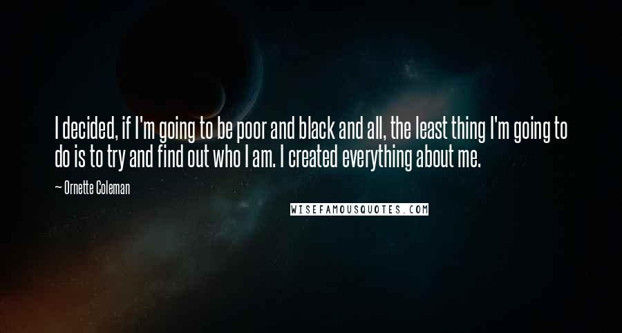 Ornette Coleman Quotes: I decided, if I'm going to be poor and black and all, the least thing I'm going to do is to try and find out who I am. I created everything about me.