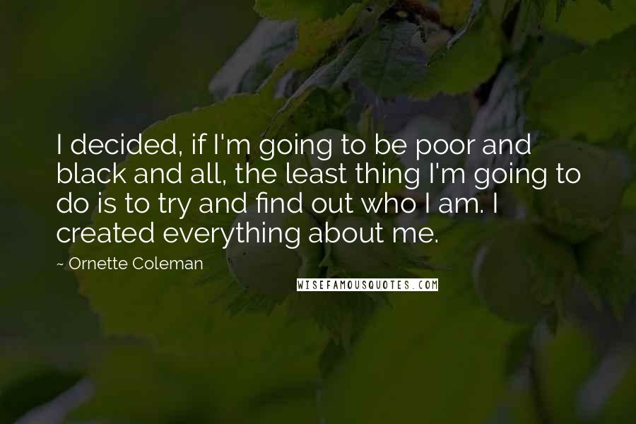 Ornette Coleman Quotes: I decided, if I'm going to be poor and black and all, the least thing I'm going to do is to try and find out who I am. I created everything about me.