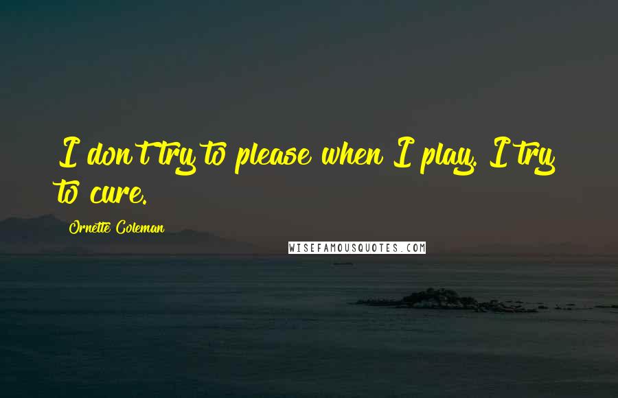 Ornette Coleman Quotes: I don't try to please when I play. I try to cure.