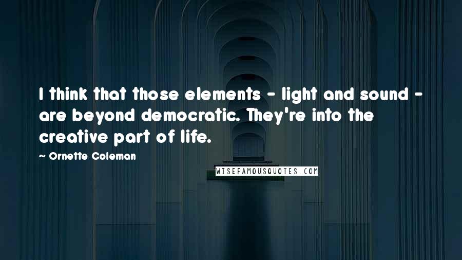 Ornette Coleman Quotes: I think that those elements - light and sound - are beyond democratic. They're into the creative part of life.