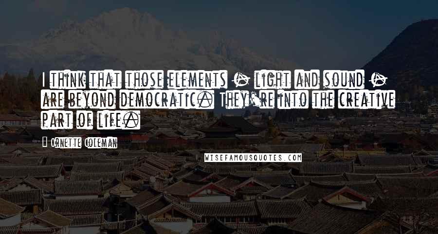 Ornette Coleman Quotes: I think that those elements - light and sound - are beyond democratic. They're into the creative part of life.