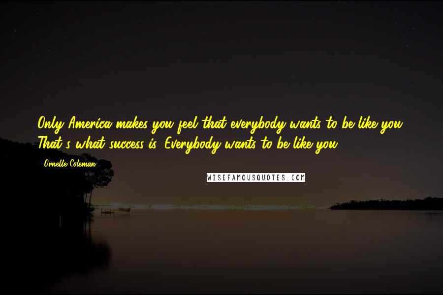 Ornette Coleman Quotes: Only America makes you feel that everybody wants to be like you. That's what success is: Everybody wants to be like you.