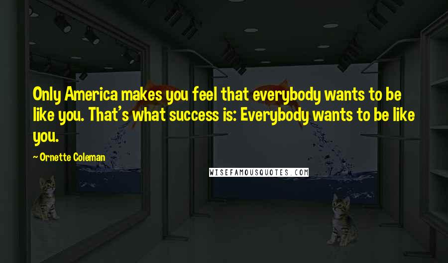 Ornette Coleman Quotes: Only America makes you feel that everybody wants to be like you. That's what success is: Everybody wants to be like you.