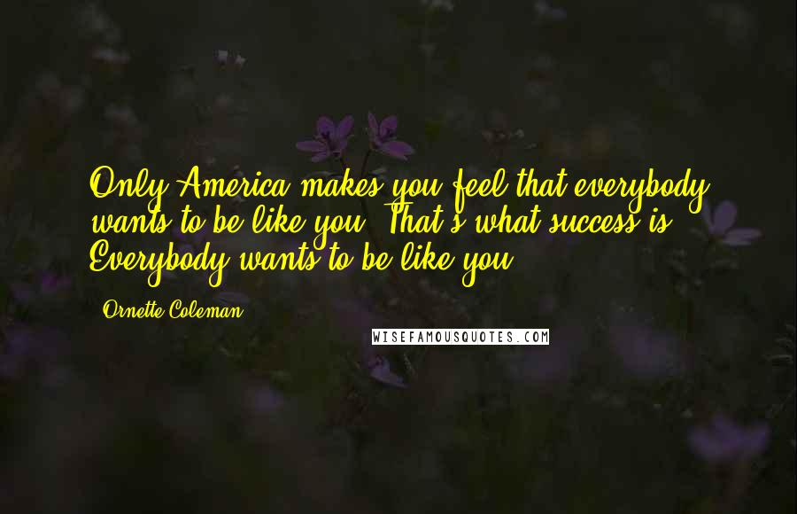 Ornette Coleman Quotes: Only America makes you feel that everybody wants to be like you. That's what success is: Everybody wants to be like you.