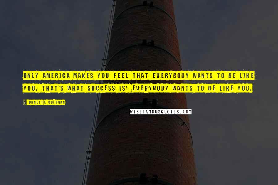 Ornette Coleman Quotes: Only America makes you feel that everybody wants to be like you. That's what success is: Everybody wants to be like you.