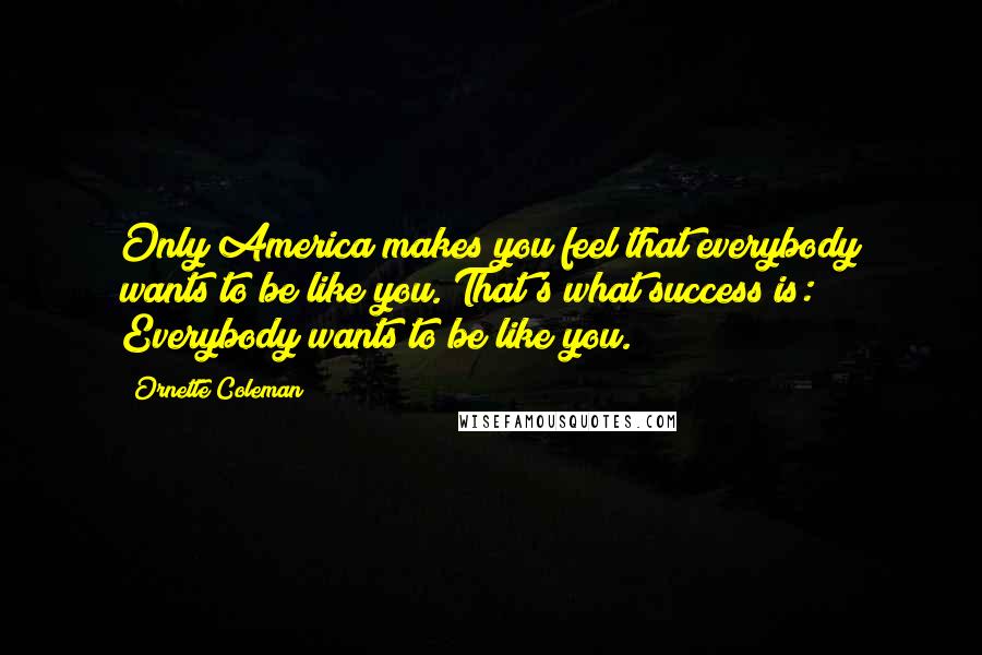 Ornette Coleman Quotes: Only America makes you feel that everybody wants to be like you. That's what success is: Everybody wants to be like you.