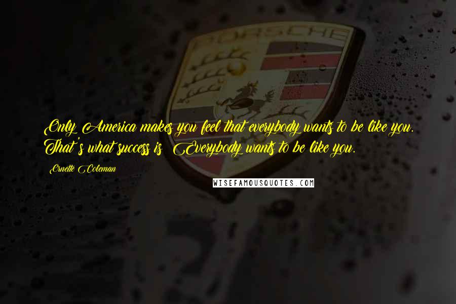 Ornette Coleman Quotes: Only America makes you feel that everybody wants to be like you. That's what success is: Everybody wants to be like you.