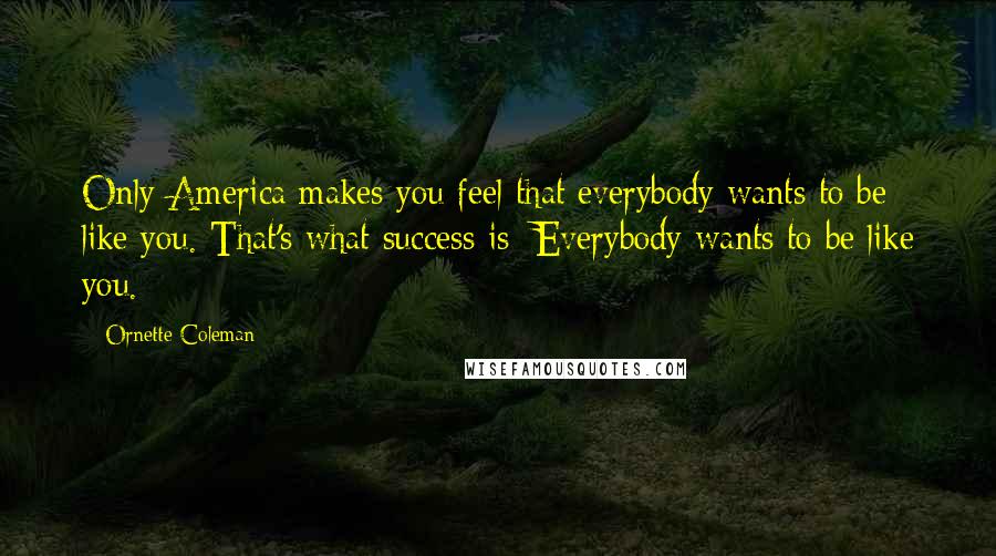 Ornette Coleman Quotes: Only America makes you feel that everybody wants to be like you. That's what success is: Everybody wants to be like you.