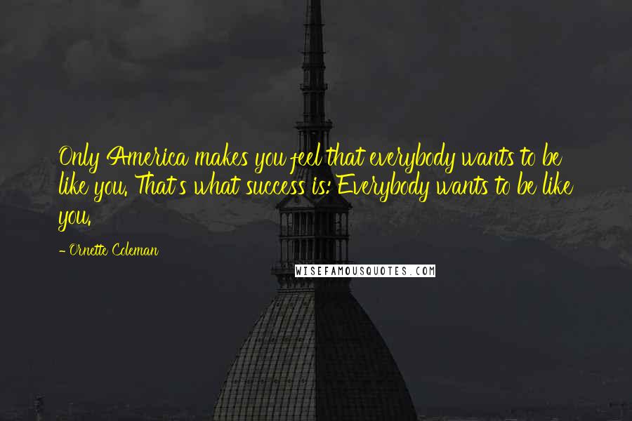 Ornette Coleman Quotes: Only America makes you feel that everybody wants to be like you. That's what success is: Everybody wants to be like you.