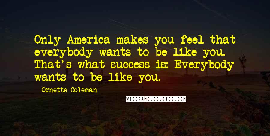 Ornette Coleman Quotes: Only America makes you feel that everybody wants to be like you. That's what success is: Everybody wants to be like you.