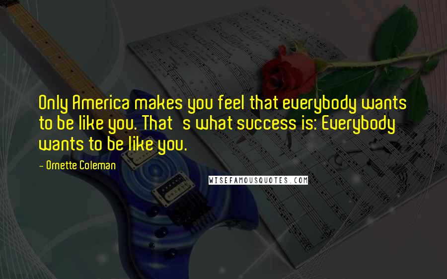 Ornette Coleman Quotes: Only America makes you feel that everybody wants to be like you. That's what success is: Everybody wants to be like you.