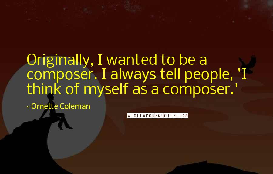Ornette Coleman Quotes: Originally, I wanted to be a composer. I always tell people, 'I think of myself as a composer.'