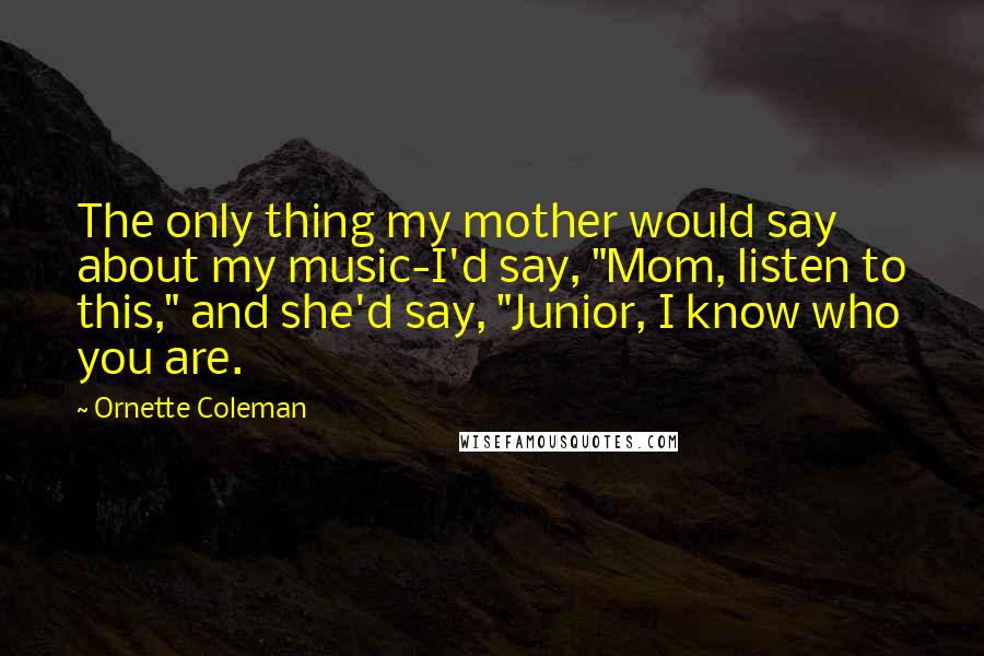 Ornette Coleman Quotes: The only thing my mother would say about my music-I'd say, "Mom, listen to this," and she'd say, "Junior, I know who you are.