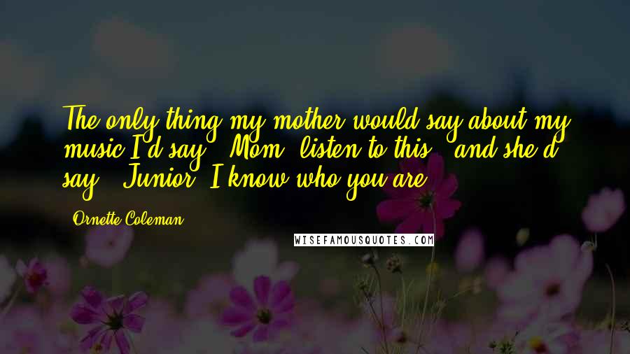 Ornette Coleman Quotes: The only thing my mother would say about my music-I'd say, "Mom, listen to this," and she'd say, "Junior, I know who you are.