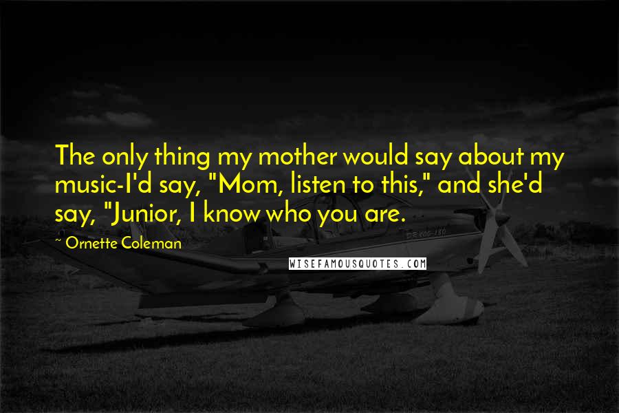 Ornette Coleman Quotes: The only thing my mother would say about my music-I'd say, "Mom, listen to this," and she'd say, "Junior, I know who you are.