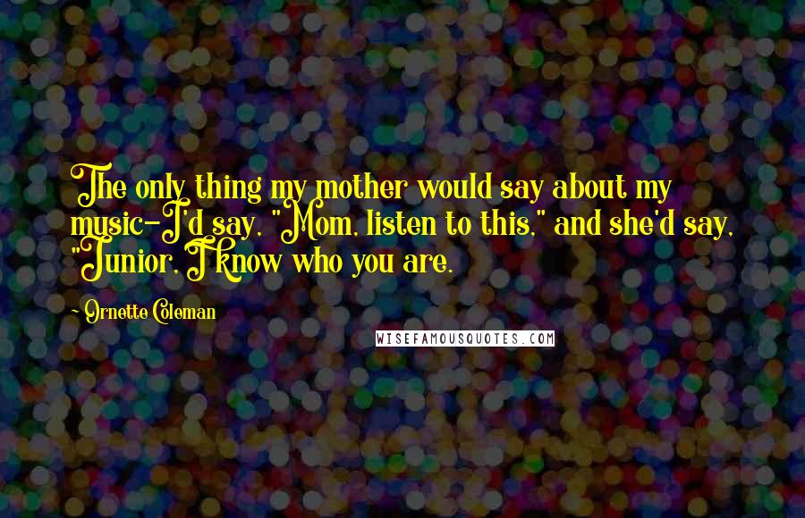 Ornette Coleman Quotes: The only thing my mother would say about my music-I'd say, "Mom, listen to this," and she'd say, "Junior, I know who you are.