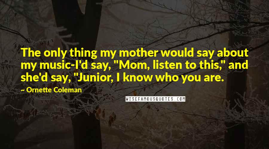 Ornette Coleman Quotes: The only thing my mother would say about my music-I'd say, "Mom, listen to this," and she'd say, "Junior, I know who you are.