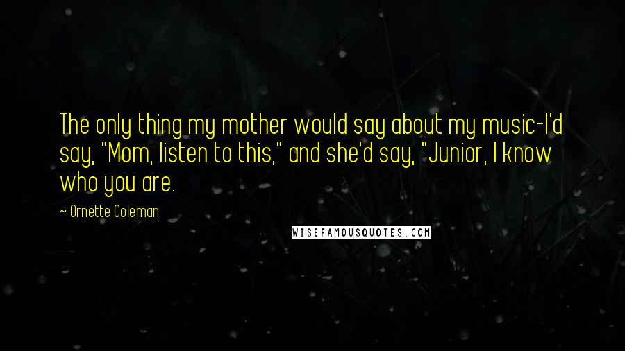 Ornette Coleman Quotes: The only thing my mother would say about my music-I'd say, "Mom, listen to this," and she'd say, "Junior, I know who you are.