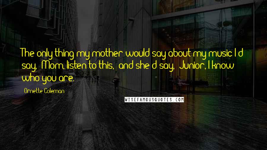 Ornette Coleman Quotes: The only thing my mother would say about my music-I'd say, "Mom, listen to this," and she'd say, "Junior, I know who you are.