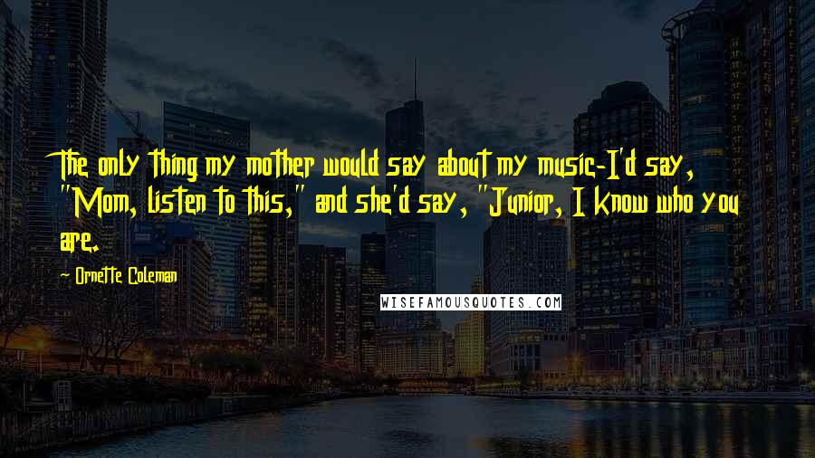 Ornette Coleman Quotes: The only thing my mother would say about my music-I'd say, "Mom, listen to this," and she'd say, "Junior, I know who you are.