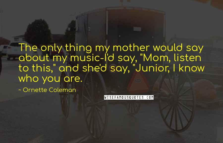 Ornette Coleman Quotes: The only thing my mother would say about my music-I'd say, "Mom, listen to this," and she'd say, "Junior, I know who you are.