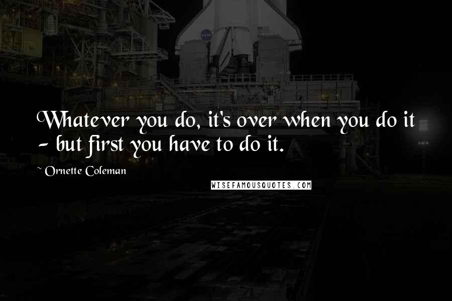 Ornette Coleman Quotes: Whatever you do, it's over when you do it - but first you have to do it.